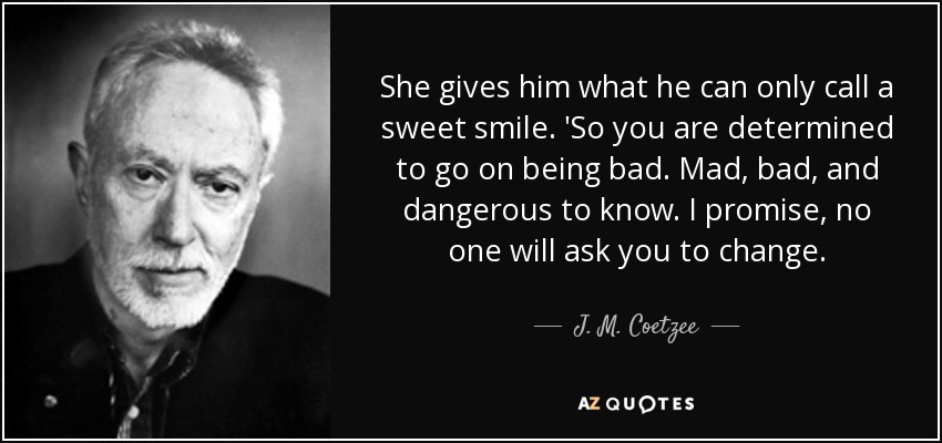 She gives him what he can only call a sweet smile. 'So you are determined to go on being bad. Mad, bad, and dangerous to know. I promise, no one will ask you to change. - J. M. Coetzee