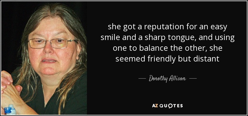 she got a reputation for an easy smile and a sharp tongue, and using one to balance the other, she seemed friendly but distant - Dorothy Allison