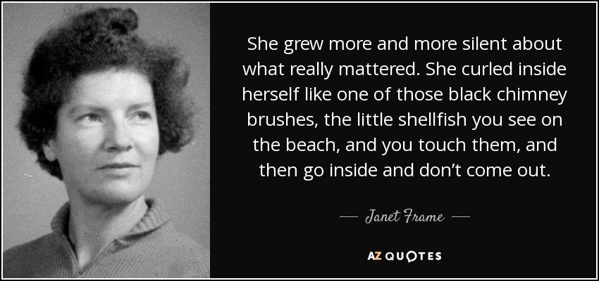 She grew more and more silent about what really mattered. She curled inside herself like one of those black chimney brushes, the little shellfish you see on the beach, and you touch them, and then go inside and don’t come out. - Janet Frame
