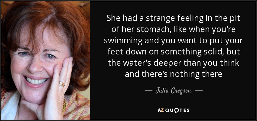 She had a strange feeling in the pit of her stomach, like when you're swimming and you want to put your feet down on something solid, but the water's deeper than you think and there's nothing there - Julia Gregson