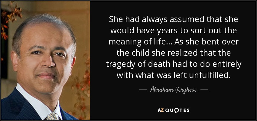 She had always assumed that she would have years to sort out the meaning of life... As she bent over the child she realized that the tragedy of death had to do entirely with what was left unfulfilled. - Abraham Verghese