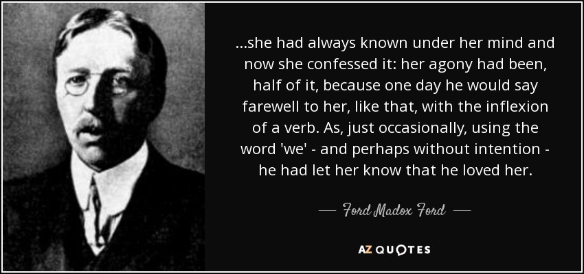 ...she had always known under her mind and now she confessed it: her agony had been, half of it, because one day he would say farewell to her, like that, with the inflexion of a verb. As, just occasionally, using the word 'we' - and perhaps without intention - he had let her know that he loved her. - Ford Madox Ford