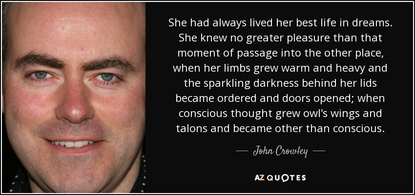 She had always lived her best life in dreams. She knew no greater pleasure than that moment of passage into the other place, when her limbs grew warm and heavy and the sparkling darkness behind her lids became ordered and doors opened; when conscious thought grew owl's wings and talons and became other than conscious. - John Crowley