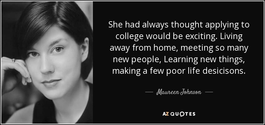 She had always thought applying to college would be exciting. Living away from home, meeting so many new people, Learning new things, making a few poor life desicisons. - Maureen Johnson