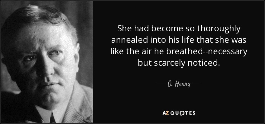 She had become so thoroughly annealed into his life that she was like the air he breathed--necessary but scarcely noticed. - O. Henry