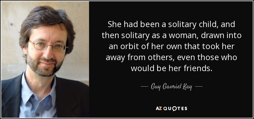 She had been a solitary child, and then solitary as a woman, drawn into an orbit of her own that took her away from others, even those who would be her friends. - Guy Gavriel Kay