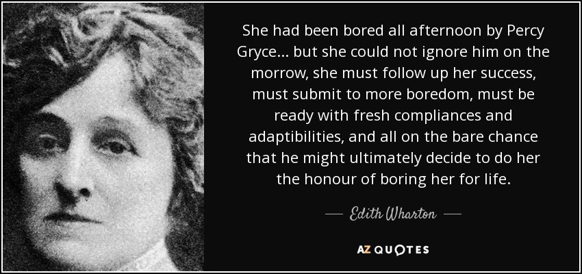 She had been bored all afternoon by Percy Gryce... but she could not ignore him on the morrow, she must follow up her success, must submit to more boredom, must be ready with fresh compliances and adaptibilities, and all on the bare chance that he might ultimately decide to do her the honour of boring her for life. - Edith Wharton