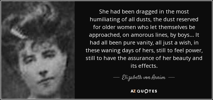 She had been dragged in the most humiliating of all dusts, the dust reserved for older women who let themselves be approached, on amorous lines, by boys... It had all been pure vanity, all just a wish, in these waning days of hers, still to feel power, still to have the assurance of her beauty and its effects. - Elizabeth von Arnim