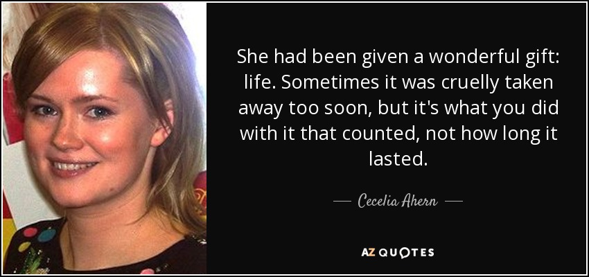 She had been given a wonderful gift: life. Sometimes it was cruelly taken away too soon, but it's what you did with it that counted, not how long it lasted. - Cecelia Ahern