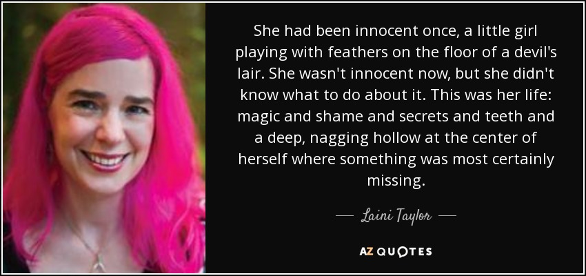 She had been innocent once, a little girl playing with feathers on the floor of a devil's lair. She wasn't innocent now, but she didn't know what to do about it. This was her life: magic and shame and secrets and teeth and a deep, nagging hollow at the center of herself where something was most certainly missing. - Laini Taylor