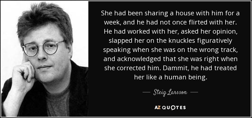 She had been sharing a house with him for a week, and he had not once flirted with her. He had worked with her, asked her opinion, slapped her on the knuckles figuratively speaking when she was on the wrong track, and acknowledged that she was right when she corrected him. Dammit, he had treated her like a human being. - Steig Larsson