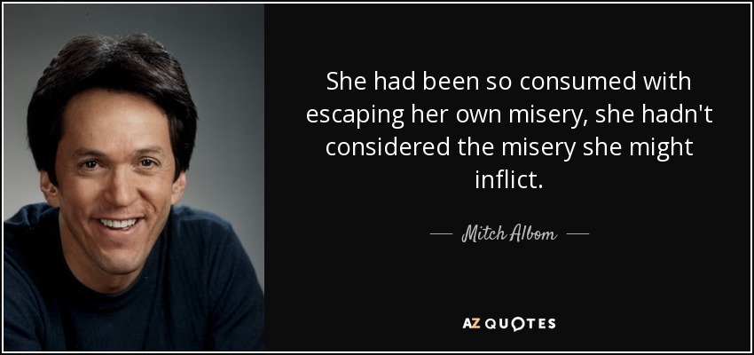 She had been so consumed with escaping her own misery, she hadn't considered the misery she might inflict. - Mitch Albom