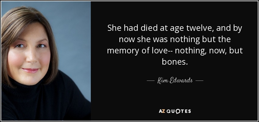 She had died at age twelve, and by now she was nothing but the memory of love-- nothing, now, but bones. - Kim Edwards