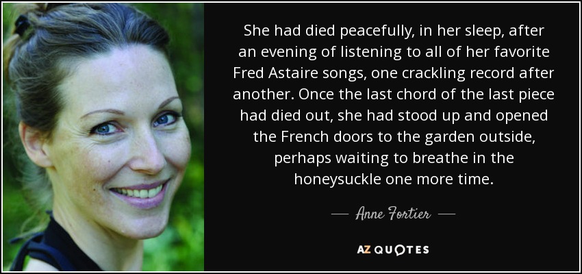 She had died peacefully, in her sleep, after an evening of listening to all of her favorite Fred Astaire songs, one crackling record after another. Once the last chord of the last piece had died out, she had stood up and opened the French doors to the garden outside, perhaps waiting to breathe in the honeysuckle one more time. - Anne Fortier