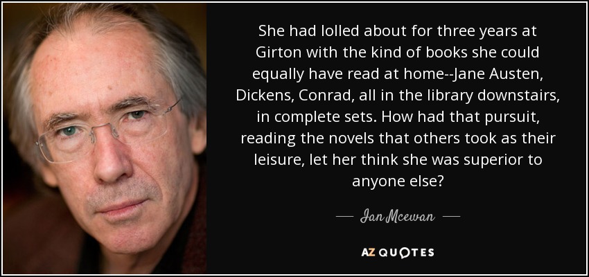 She had lolled about for three years at Girton with the kind of books she could equally have read at home--Jane Austen, Dickens, Conrad, all in the library downstairs, in complete sets. How had that pursuit, reading the novels that others took as their leisure, let her think she was superior to anyone else? - Ian Mcewan