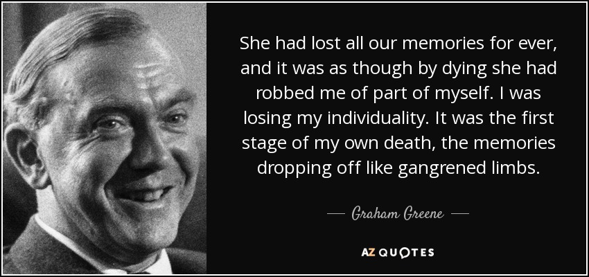 She had lost all our memories for ever, and it was as though by dying she had robbed me of part of myself. I was losing my individuality. It was the first stage of my own death, the memories dropping off like gangrened limbs. - Graham Greene