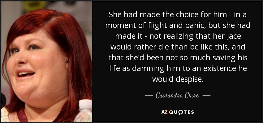 She had made the choice for him - in a moment of flight and panic, but she had made it - not realizing that her Jace would rather die than be like this, and that she'd been not so much saving his life as damning him to an existence he would despise. - Cassandra Clare