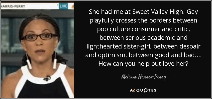She had me at Sweet Valley High. Gay playfully crosses the borders between pop culture consumer and critic, between serious academic and lighthearted sister-girl, between despair and optimism, between good and bad. . . . How can you help but love her? - Melissa Harris-Perry