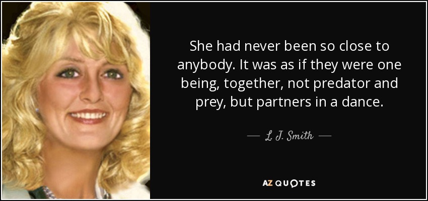 She had never been so close to anybody. It was as if they were one being, together, not predator and prey, but partners in a dance. - L. J. Smith