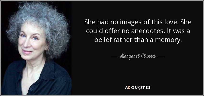 She had no images of this love. She could offer no anecdotes. It was a belief rather than a memory. - Margaret Atwood