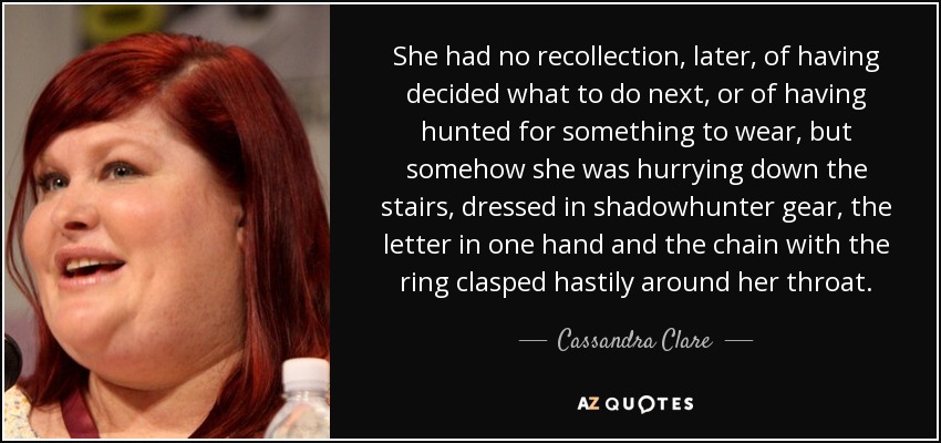 She had no recollection, later, of having decided what to do next, or of having hunted for something to wear, but somehow she was hurrying down the stairs, dressed in shadowhunter gear, the letter in one hand and the chain with the ring clasped hastily around her throat. - Cassandra Clare