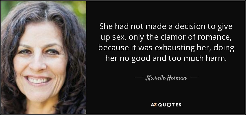 She had not made a decision to give up sex, only the clamor of romance, because it was exhausting her, doing her no good and too much harm. - Michelle Herman