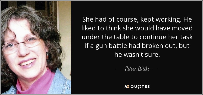 She had of course, kept working. He liked to think she would have moved under the table to continue her task if a gun battle had broken out, but he wasn't sure. - Eileen Wilks