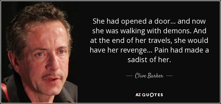 She had opened a door... and now she was walking with demons. And at the end of her travels, she would have her revenge... Pain had made a sadist of her. - Clive Barker