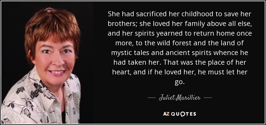 She had sacrificed her childhood to save her brothers; she loved her family above all else, and her spirits yearned to return home once more, to the wild forest and the land of mystic tales and ancient spirits whence he had taken her. That was the place of her heart, and if he loved her, he must let her go. - Juliet Marillier
