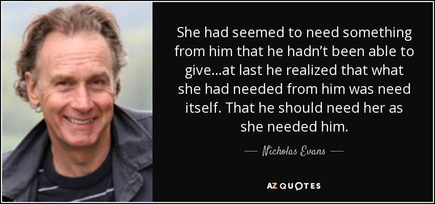 She had seemed to need something from him that he hadn’t been able to give...at last he realized that what she had needed from him was need itself. That he should need her as she needed him. - Nicholas Evans