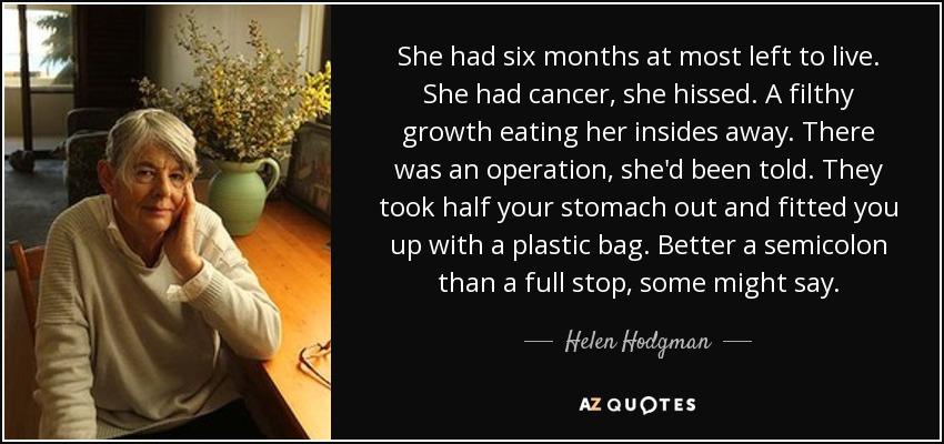 She had six months at most left to live. She had cancer, she hissed. A filthy growth eating her insides away. There was an operation, she'd been told. They took half your stomach out and fitted you up with a plastic bag. Better a semicolon than a full stop, some might say. - Helen Hodgman