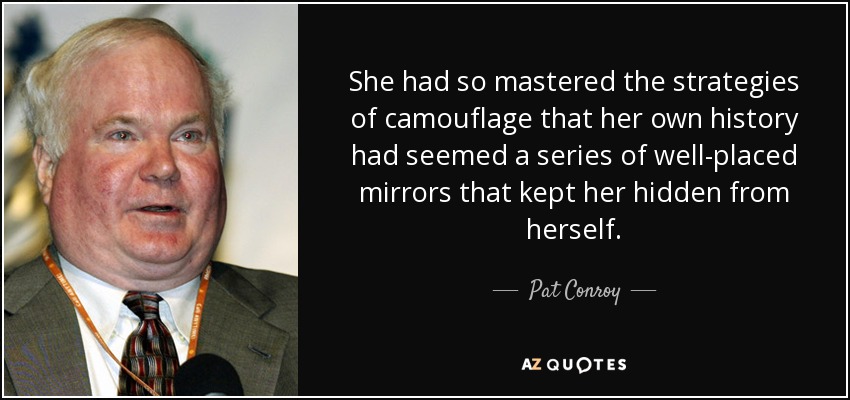 She had so mastered the strategies of camouflage that her own history had seemed a series of well-placed mirrors that kept her hidden from herself. - Pat Conroy