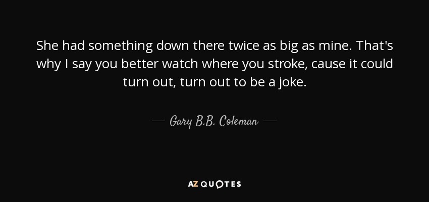 She had something down there twice as big as mine. That's why I say you better watch where you stroke, cause it could turn out, turn out to be a joke. - Gary B.B. Coleman
