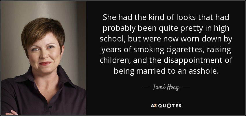 She had the kind of looks that had probably been quite pretty in high school, but were now worn down by years of smoking cigarettes, raising children, and the disappointment of being married to an asshole. - Tami Hoag