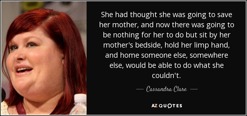 She had thought she was going to save her mother, and now there was going to be nothing for her to do but sit by her mother's bedside, hold her limp hand, and home someone else, somewhere else, would be able to do what she couldn't. - Cassandra Clare