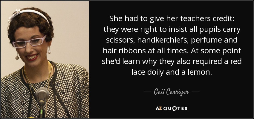She had to give her teachers credit: they were right to insist all pupils carry scissors, handkerchiefs, perfume and hair ribbons at all times. At some point she'd learn why they also required a red lace doily and a lemon. - Gail Carriger
