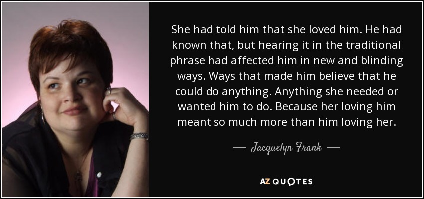 She had told him that she loved him. He had known that, but hearing it in the traditional phrase had affected him in new and blinding ways. Ways that made him believe that he could do anything. Anything she needed or wanted him to do. Because her loving him meant so much more than him loving her. - Jacquelyn Frank