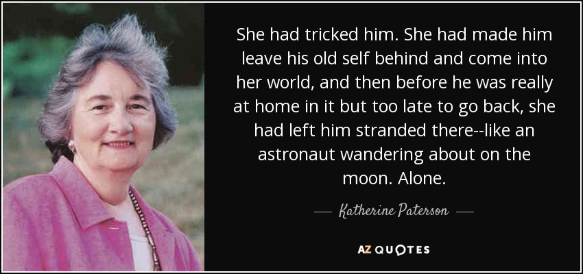 She had tricked him. She had made him leave his old self behind and come into her world, and then before he was really at home in it but too late to go back, she had left him stranded there--like an astronaut wandering about on the moon. Alone. - Katherine Paterson