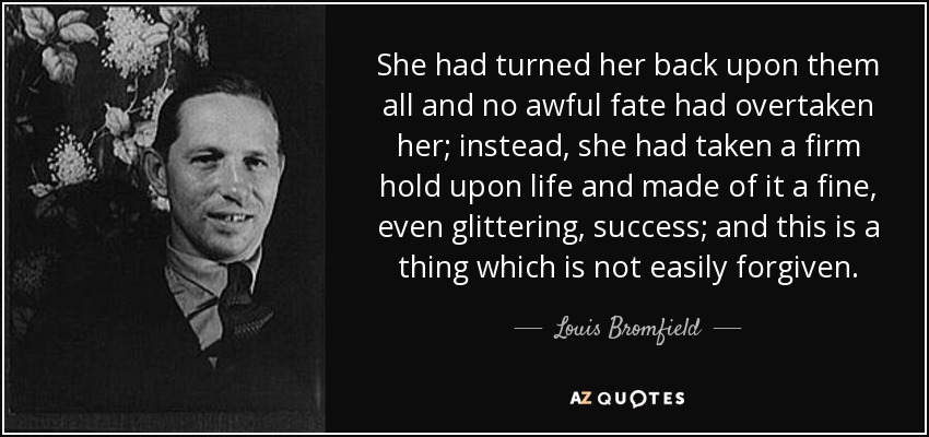 She had turned her back upon them all and no awful fate had overtaken her; instead, she had taken a firm hold upon life and made of it a fine, even glittering, success; and this is a thing which is not easily forgiven. - Louis Bromfield