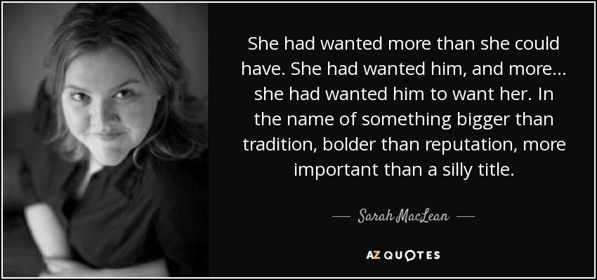 She had wanted more than she could have. She had wanted him, and more... she had wanted him to want her. In the name of something bigger than tradition, bolder than reputation, more important than a silly title. - Sarah MacLean
