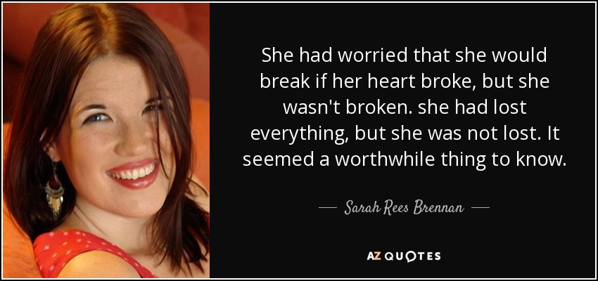She had worried that she would break if her heart broke, but she wasn't broken. she had lost everything, but she was not lost. It seemed a worthwhile thing to know. - Sarah Rees Brennan