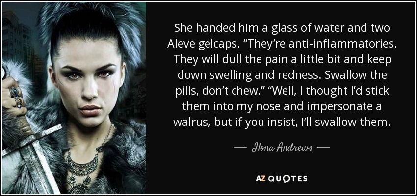 She handed him a glass of water and two Aleve gelcaps. “They’re anti-inflammatories. They will dull the pain a little bit and keep down swelling and redness. Swallow the pills, don’t chew.” “Well, I thought I’d stick them into my nose and impersonate a walrus, but if you insist, I’ll swallow them. - Ilona Andrews