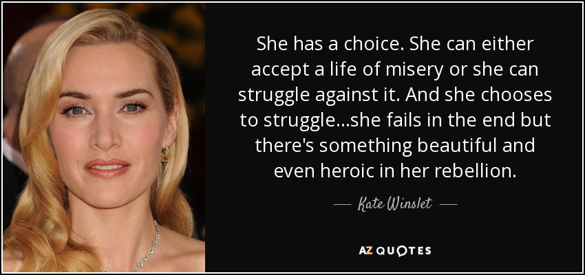 She has a choice. She can either accept a life of misery or she can struggle against it. And she chooses to struggle...she fails in the end but there's something beautiful and even heroic in her rebellion. - Kate Winslet
