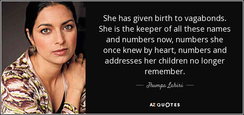 She has given birth to vagabonds. She is the keeper of all these names and numbers now, numbers she once knew by heart, numbers and addresses her children no longer remember. - Jhumpa Lahiri