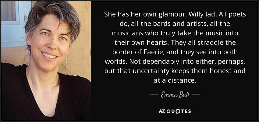 She has her own glamour, Willy lad. All poets do, all the bards and artists, all the musicians who truly take the music into their own hearts. They all straddle the border of Faerie, and they see into both worlds. Not dependably into either, perhaps, but that uncertainty keeps them honest and at a distance. - Emma Bull