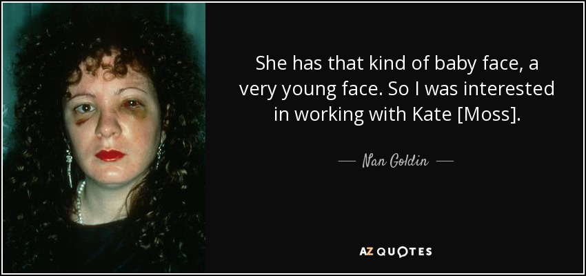 She has that kind of baby face, a very young face. So I was interested in working with Kate [Moss]. - Nan Goldin