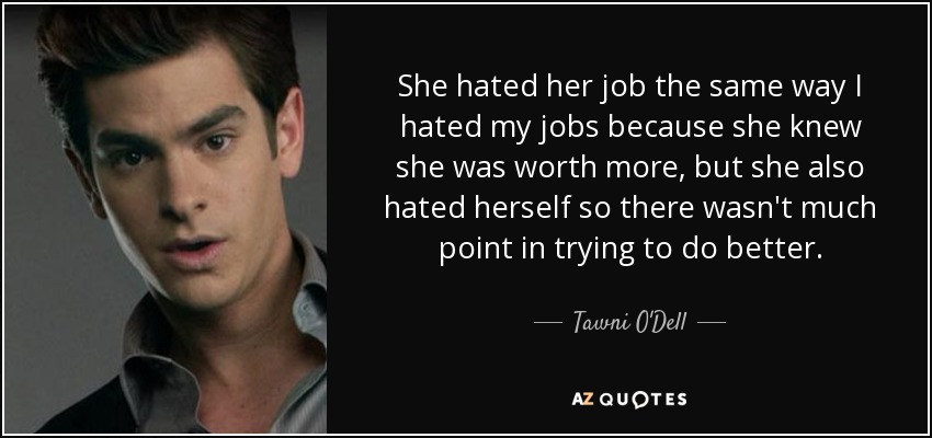 She hated her job the same way I hated my jobs because she knew she was worth more, but she also hated herself so there wasn't much point in trying to do better. - Tawni O'Dell