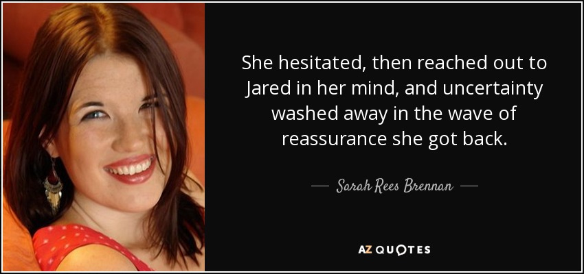 She hesitated, then reached out to Jared in her mind, and uncertainty washed away in the wave of reassurance she got back. - Sarah Rees Brennan