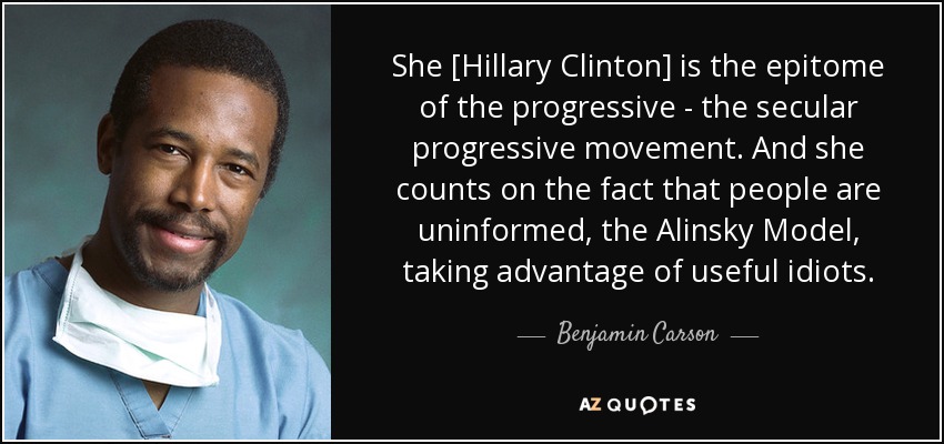 She [Hillary Clinton] is the epitome of the progressive - the secular progressive movement. And she counts on the fact that people are uninformed, the Alinsky Model, taking advantage of useful idiots. - Benjamin Carson