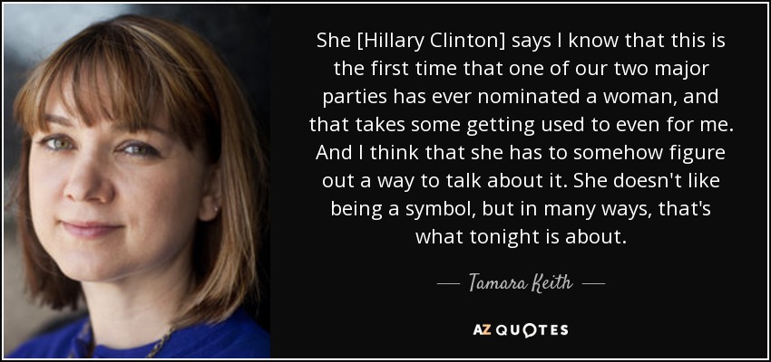 She [Hillary Clinton] says I know that this is the first time that one of our two major parties has ever nominated a woman, and that takes some getting used to even for me. And I think that she has to somehow figure out a way to talk about it. She doesn't like being a symbol, but in many ways, that's what tonight is about. - Tamara Keith